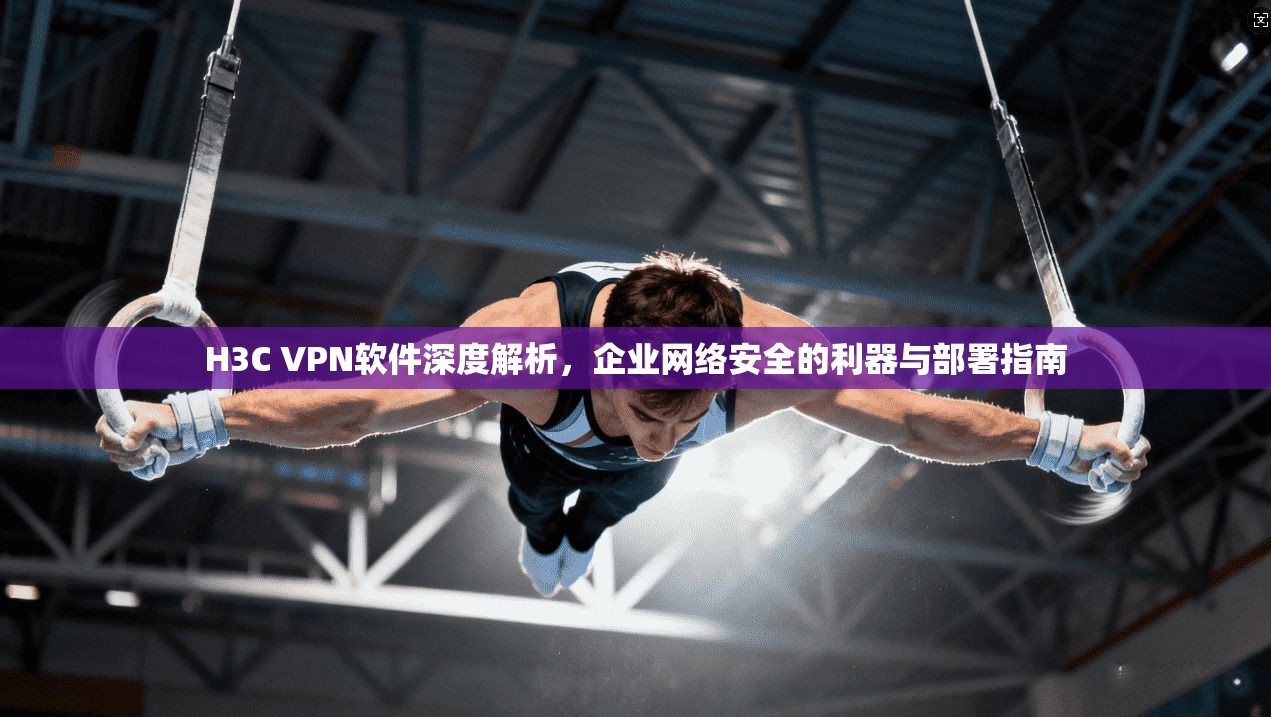 H3C VPN软件深度解析，企业网络安全的利器与部署指南  第1张