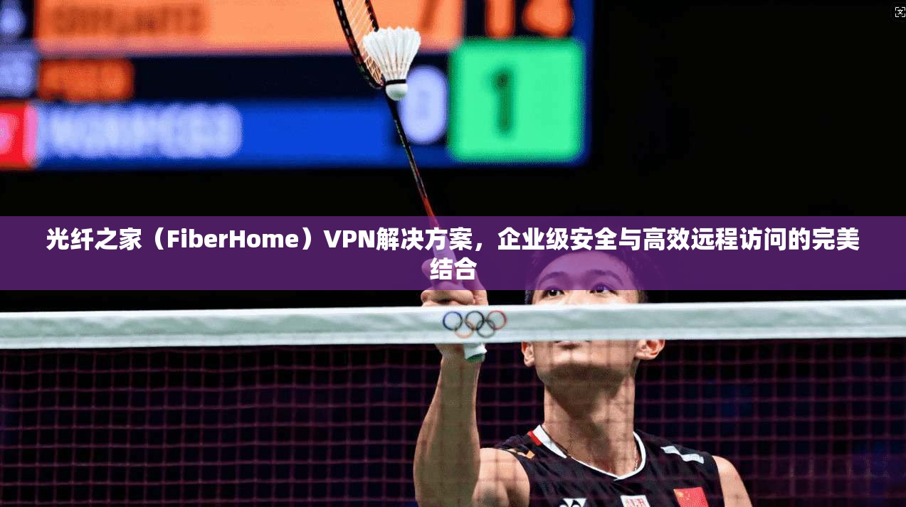 光纤之家（FiberHome）VPN解决方案，企业级安全与高效远程访问的完美结合  第1张