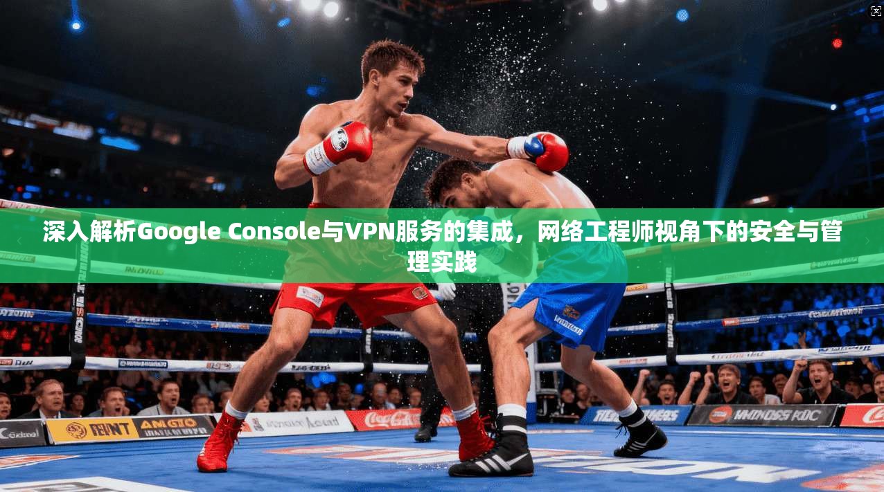 深入解析Google Console与VPN服务的集成，网络工程师视角下的安全与管理实践  第1张