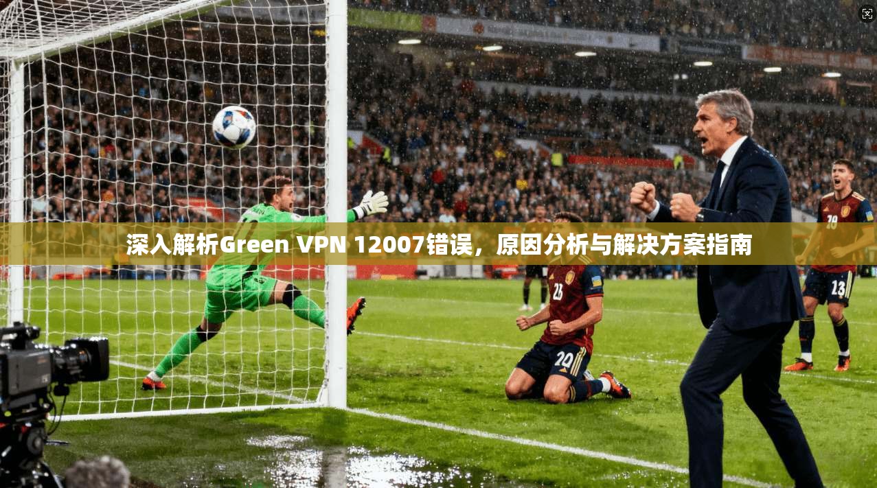 深入解析Green VPN 12007错误，原因分析与解决方案指南  第1张