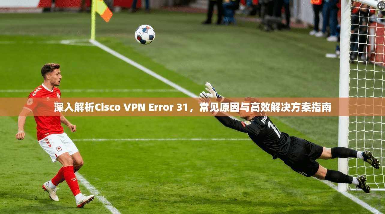 深入解析Cisco VPN Error 31，常见原因与高效解决方案指南  第1张