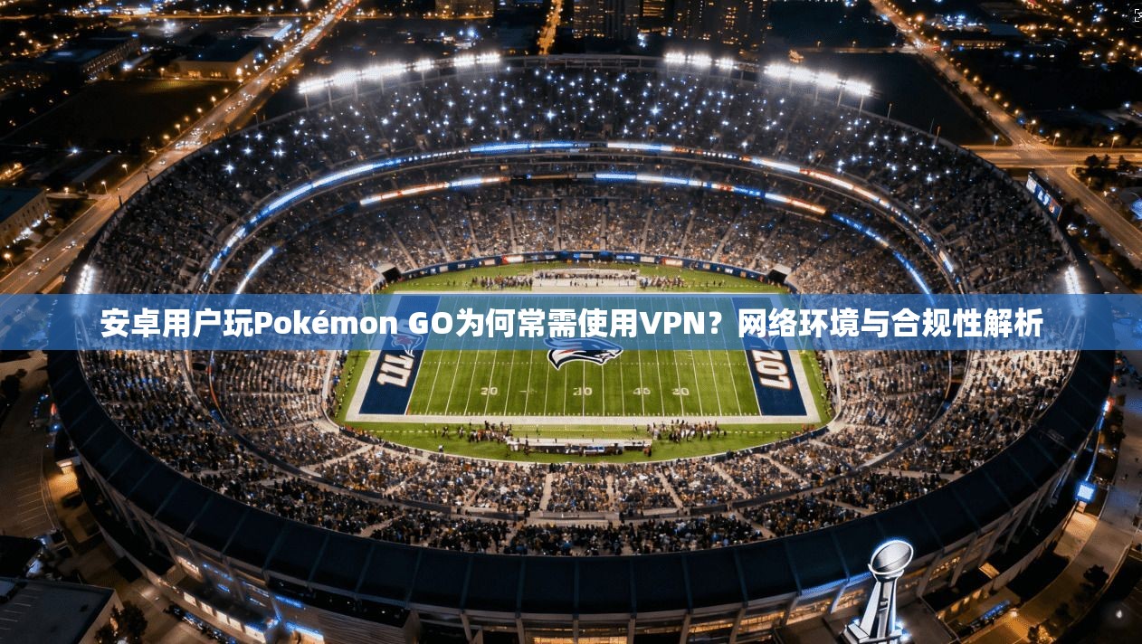 安卓用户玩Pokémon GO为何常需使用VPN？网络环境与合规性解析  第1张