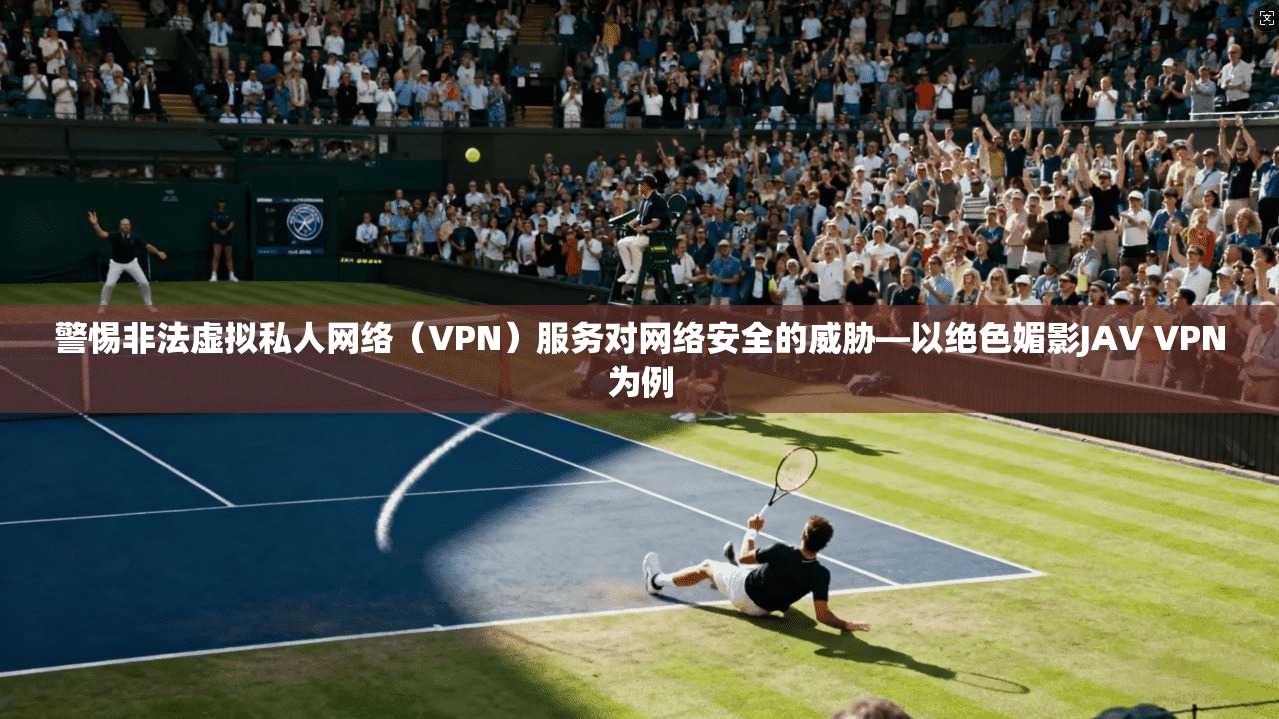 警惕非法虚拟私人网络（VPN）服务对网络安全的威胁—以绝色媚影JAV VPN为例  第1张