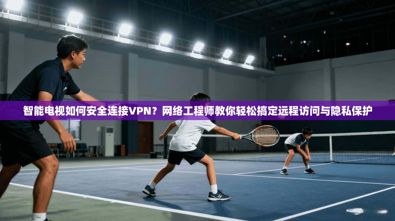 智能电视如何安全连接VPN？网络工程师教你轻松搞定远程访问与隐私保护  第1张