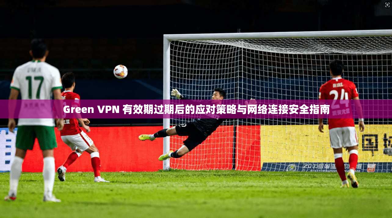 Green VPN 有效期过期后的应对策略与网络连接安全指南  第1张