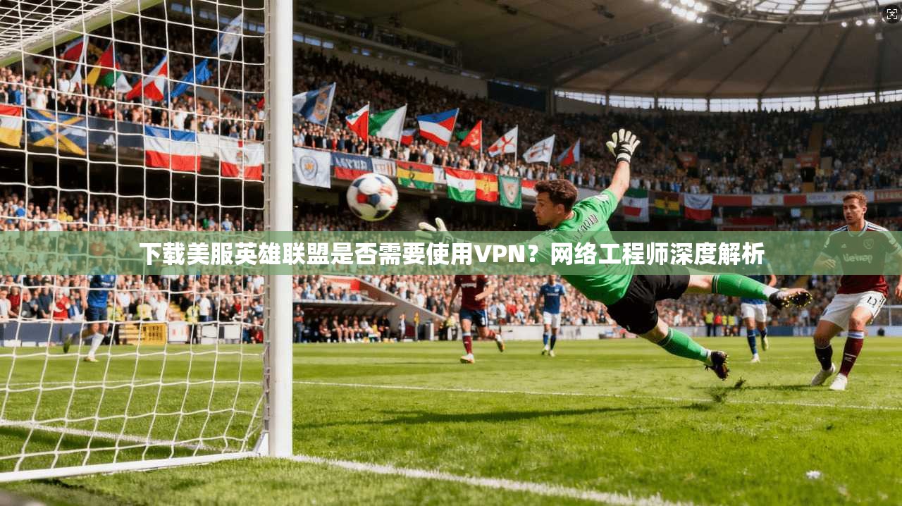 下载美服英雄联盟是否需要使用VPN？网络工程师深度解析  第1张