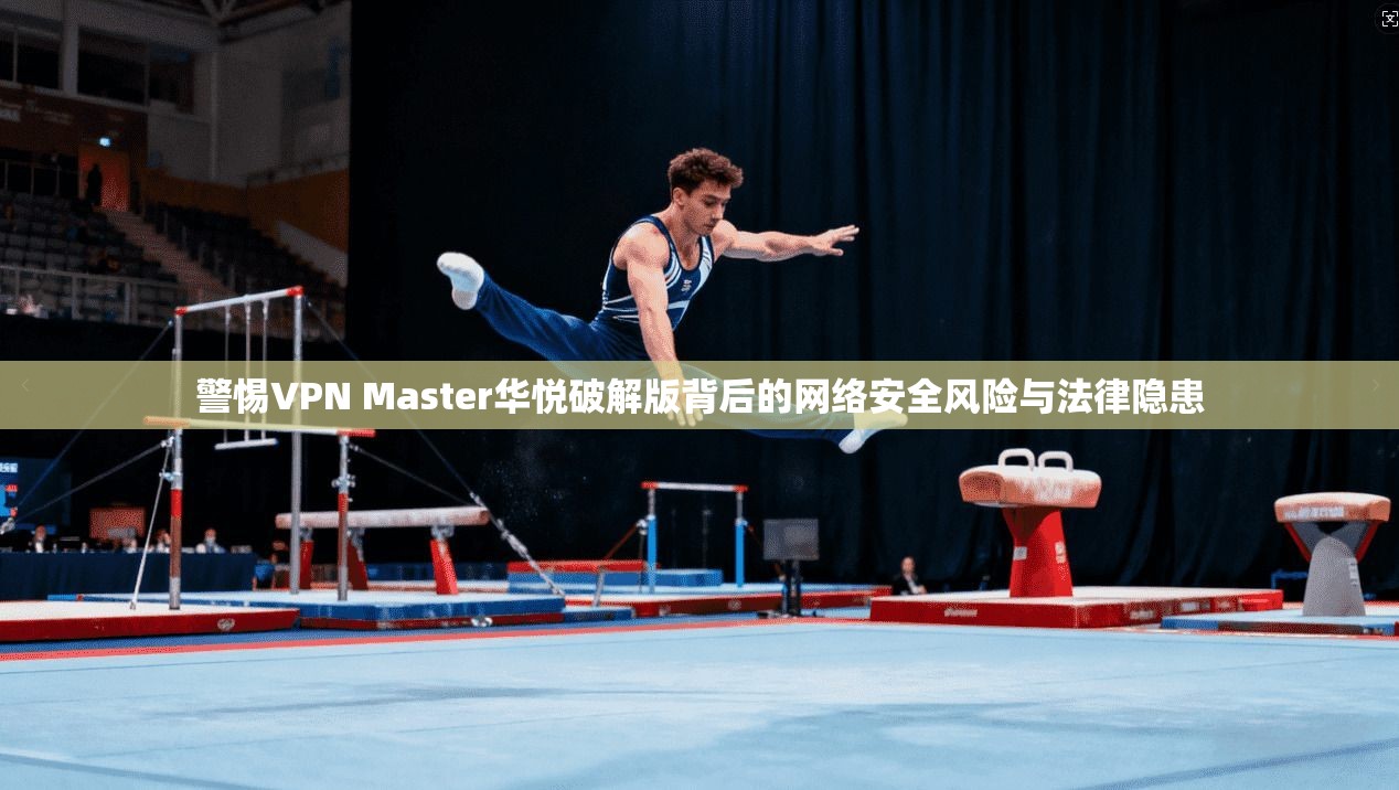 警惕VPN Master华悦破解版背后的网络安全风险与法律隐患  第1张