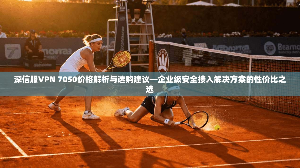 深信服VPN 7050价格解析与选购建议—企业级安全接入解决方案的性价比之选  第1张