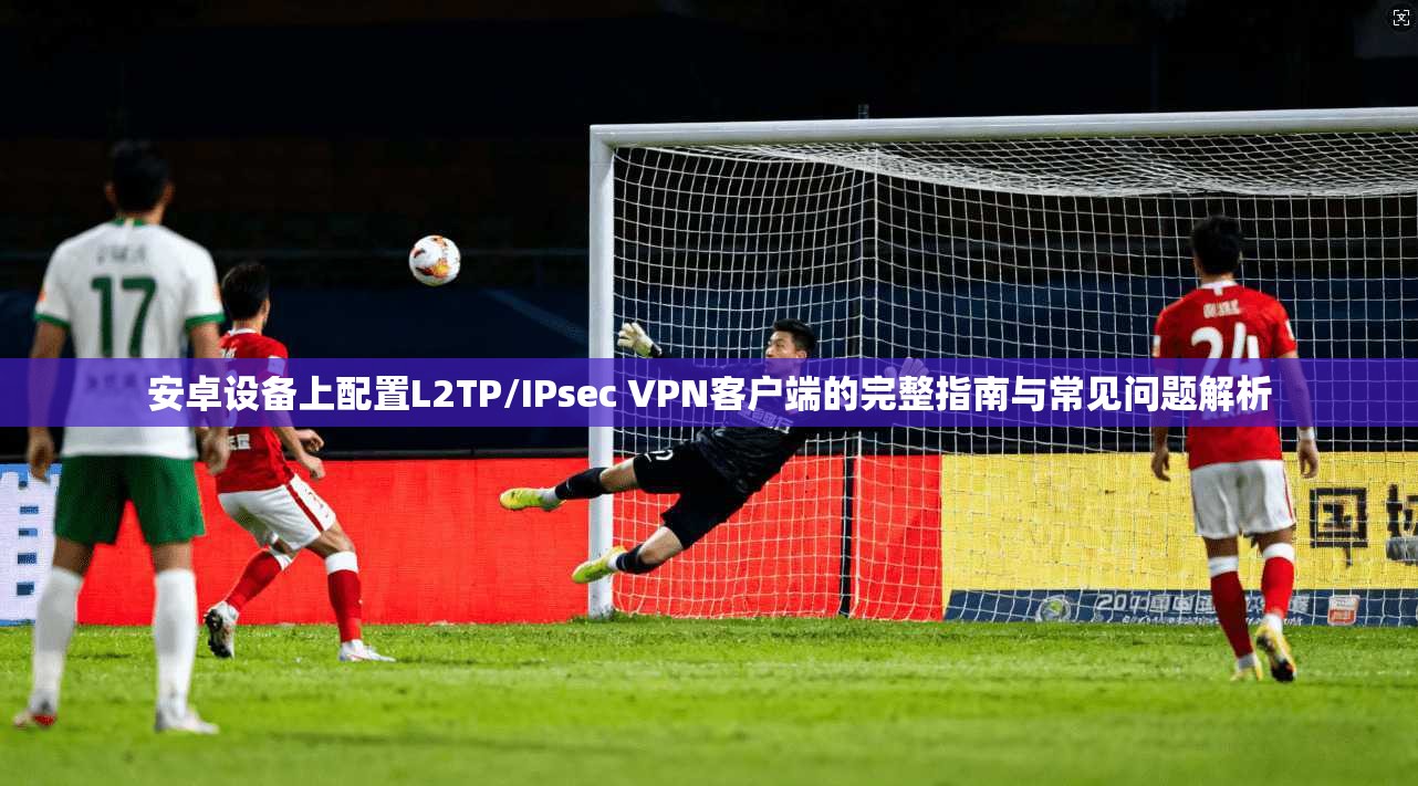 安卓设备上配置L2TP/IPsec VPN客户端的完整指南与常见问题解析  第1张