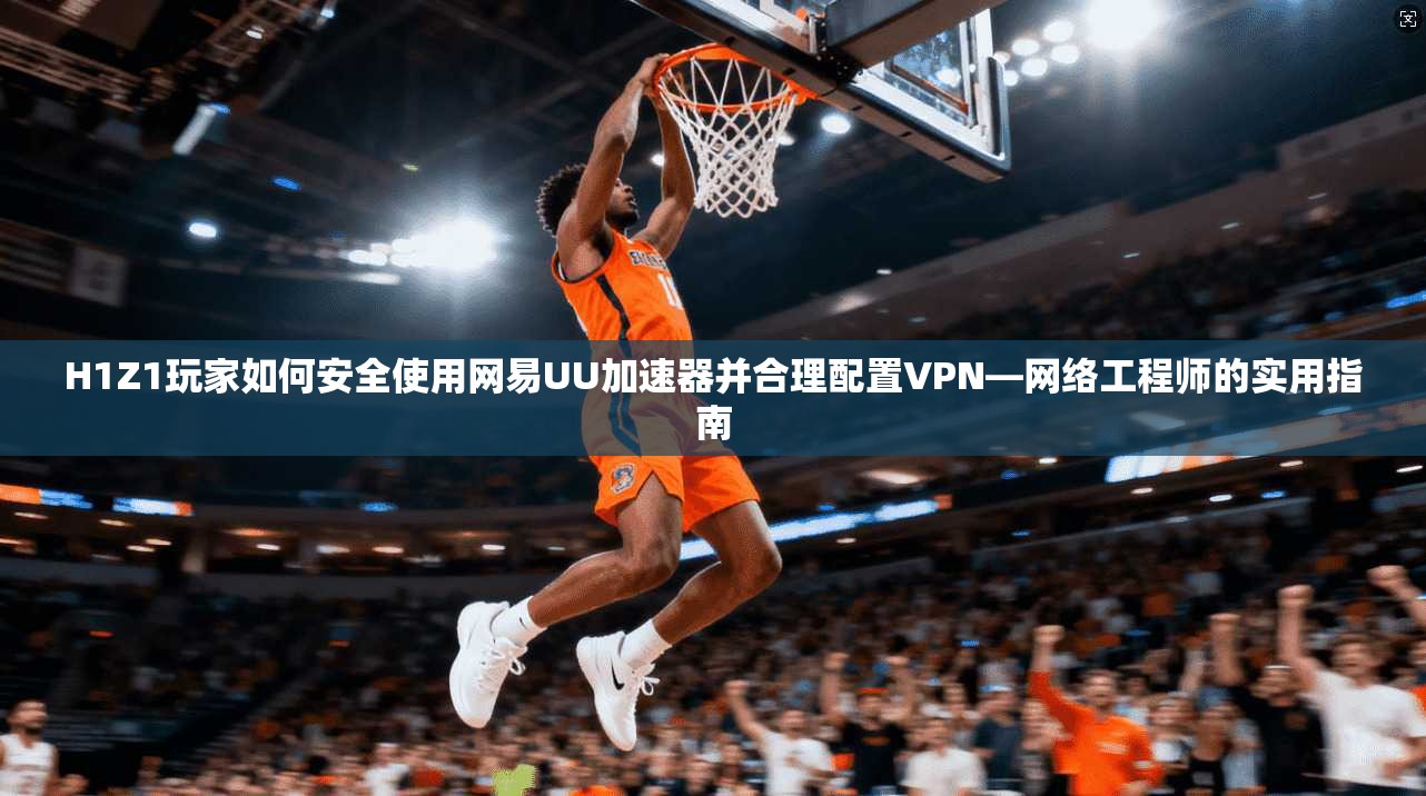 H1Z1玩家如何安全使用网易UU加速器并合理配置VPN—网络工程师的实用指南  第1张