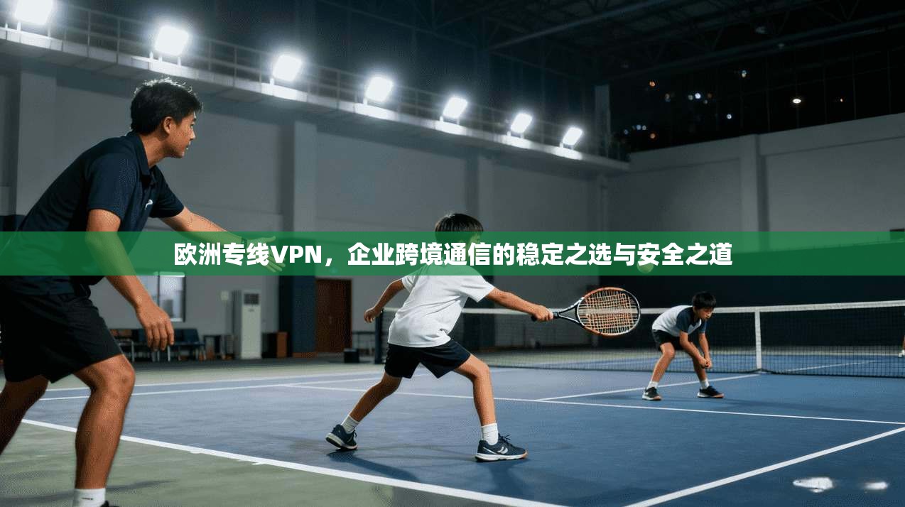 欧洲专线VPN，企业跨境通信的稳定之选与安全之道  第1张