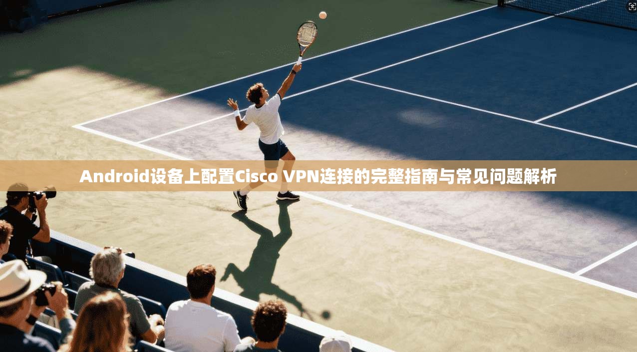 Android设备上配置Cisco VPN连接的完整指南与常见问题解析  第1张