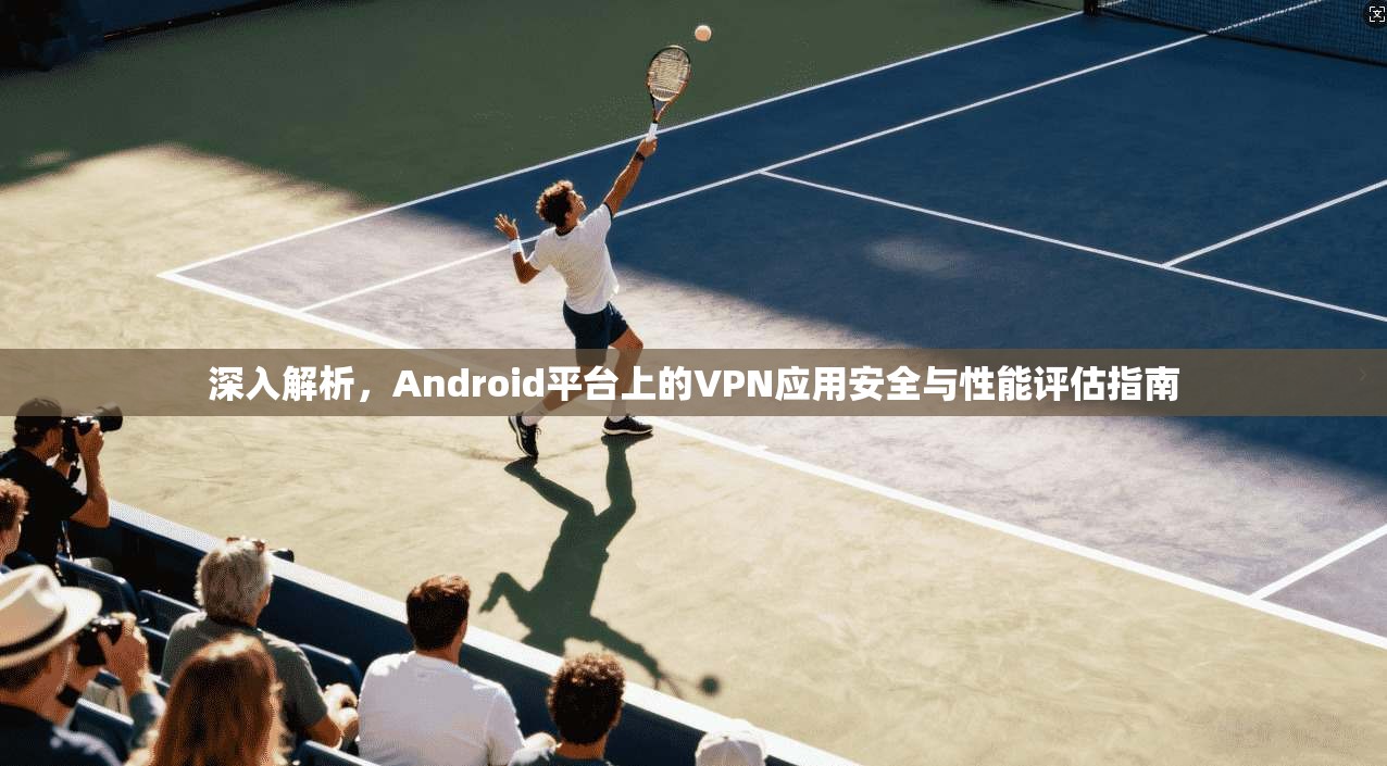 深入解析，Android平台上的VPN应用安全与性能评估指南  第1张