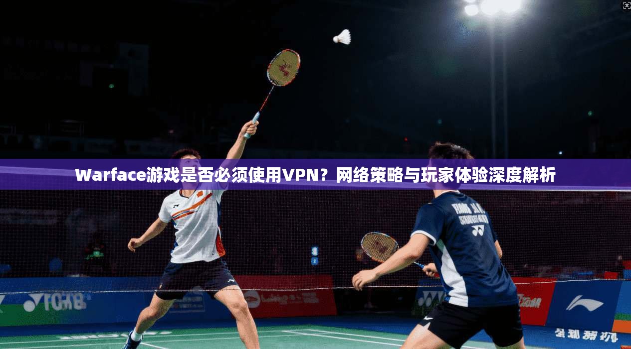 Warface游戏是否必须使用VPN？网络策略与玩家体验深度解析  第1张