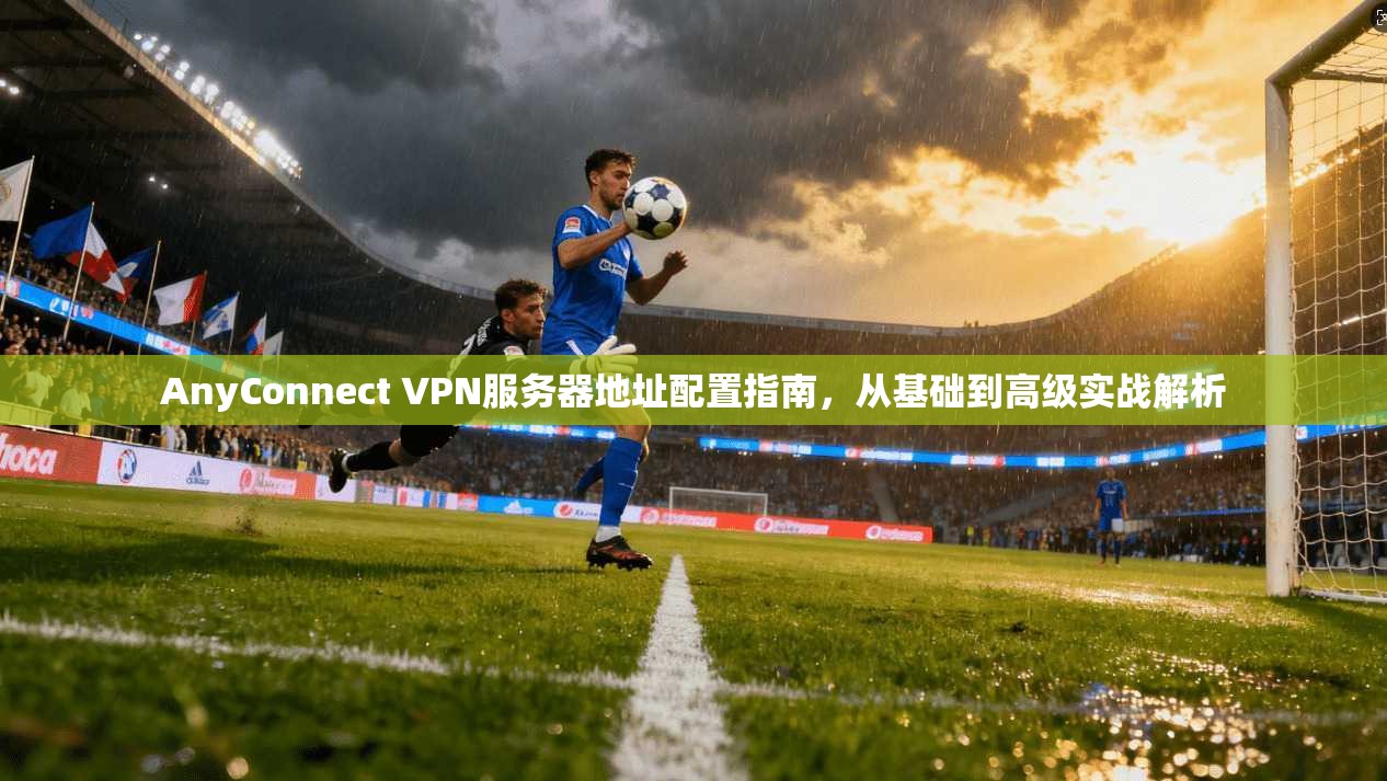 AnyConnect VPN服务器地址配置指南，从基础到高级实战解析  第1张