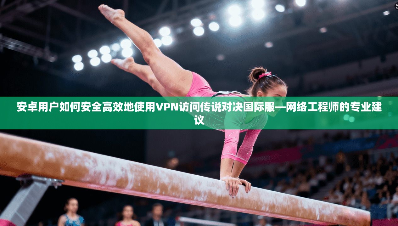 安卓用户如何安全高效地使用VPN访问传说对决国际服—网络工程师的专业建议  第1张