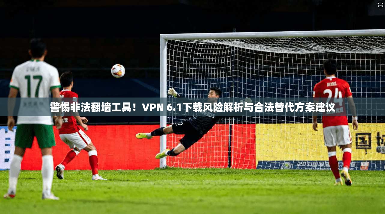 警惕非法翻墙工具！VPN 6.1下载风险解析与合法替代方案建议  第1张