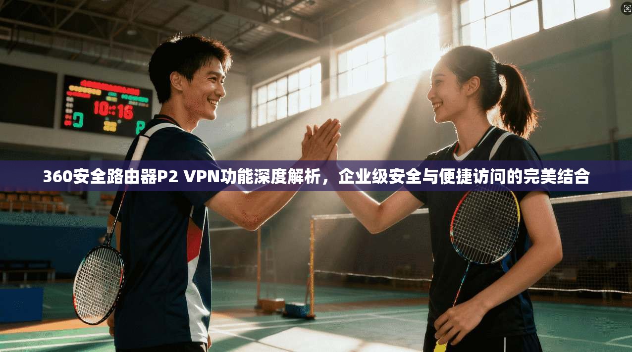 360安全路由器P2 VPN功能深度解析，企业级安全与便捷访问的完美结合  第1张
