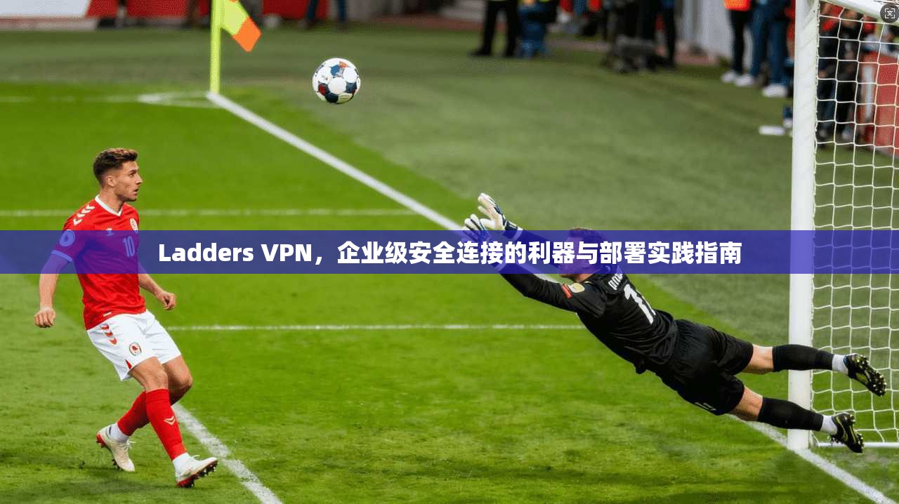 Ladders VPN，企业级安全连接的利器与部署实践指南  第1张