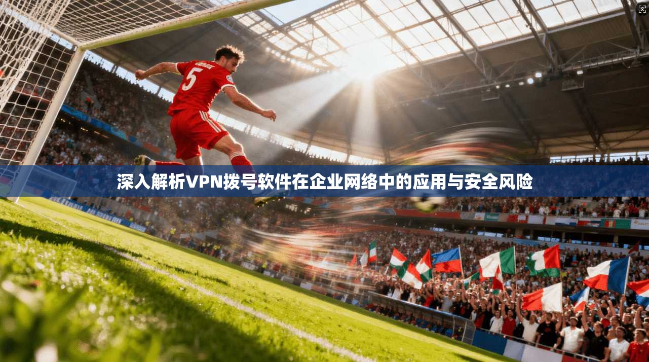 深入解析VPN拨号软件在企业网络中的应用与安全风险  第1张