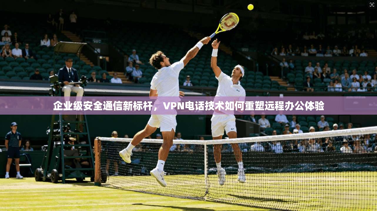 企业级安全通信新标杆，VPN电话技术如何重塑远程办公体验  第1张