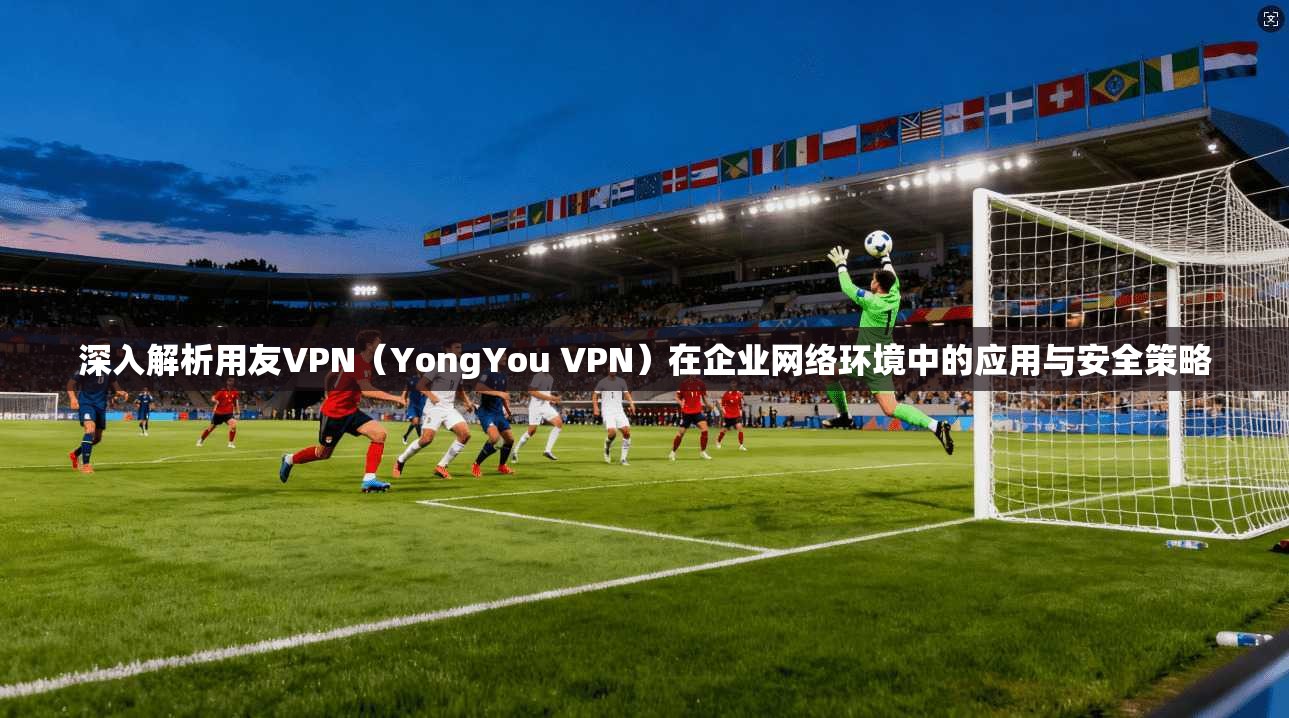 深入解析用友VPN（YongYou VPN）在企业网络环境中的应用与安全策略  第1张