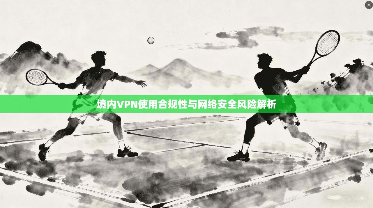 境内VPN使用合规性与网络安全风险解析  第1张