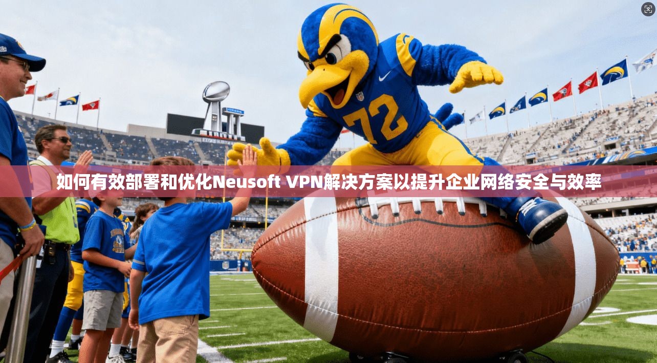 如何有效部署和优化Neusoft VPN解决方案以提升企业网络安全与效率  第1张