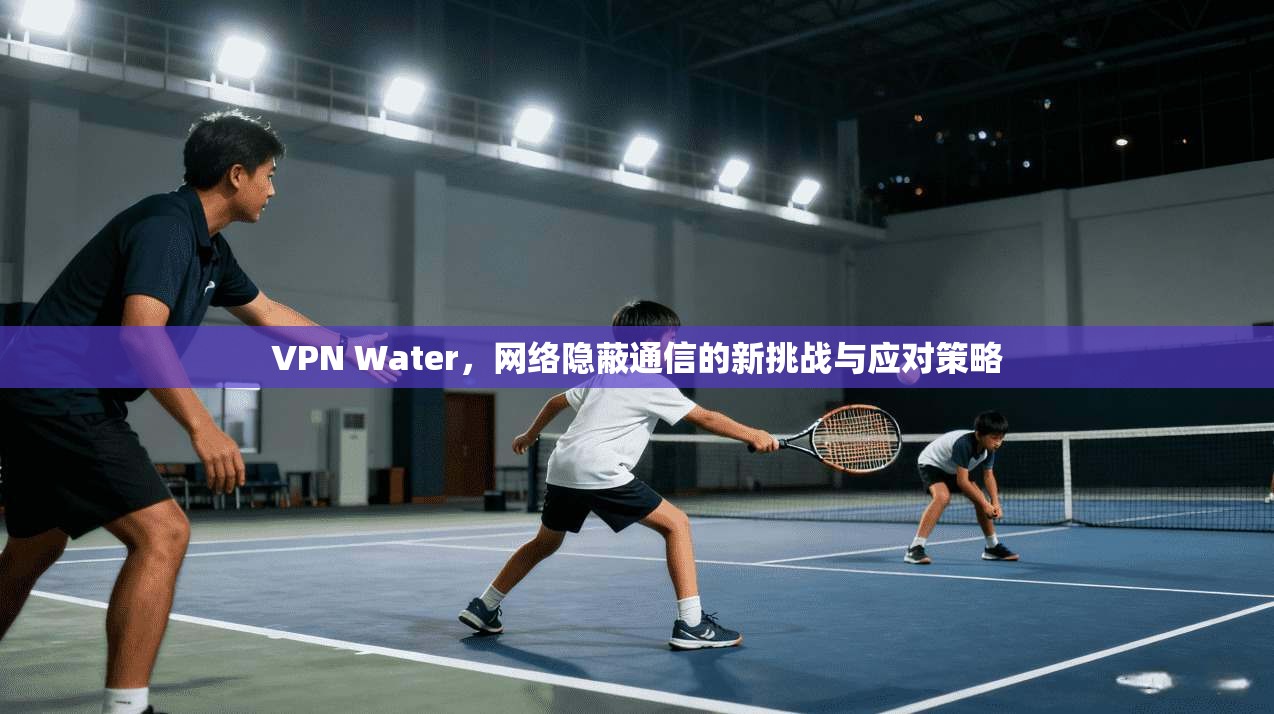 VPN Water，网络隐蔽通信的新挑战与应对策略  第1张