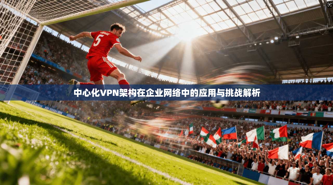 中心化VPN架构在企业网络中的应用与挑战解析  第1张