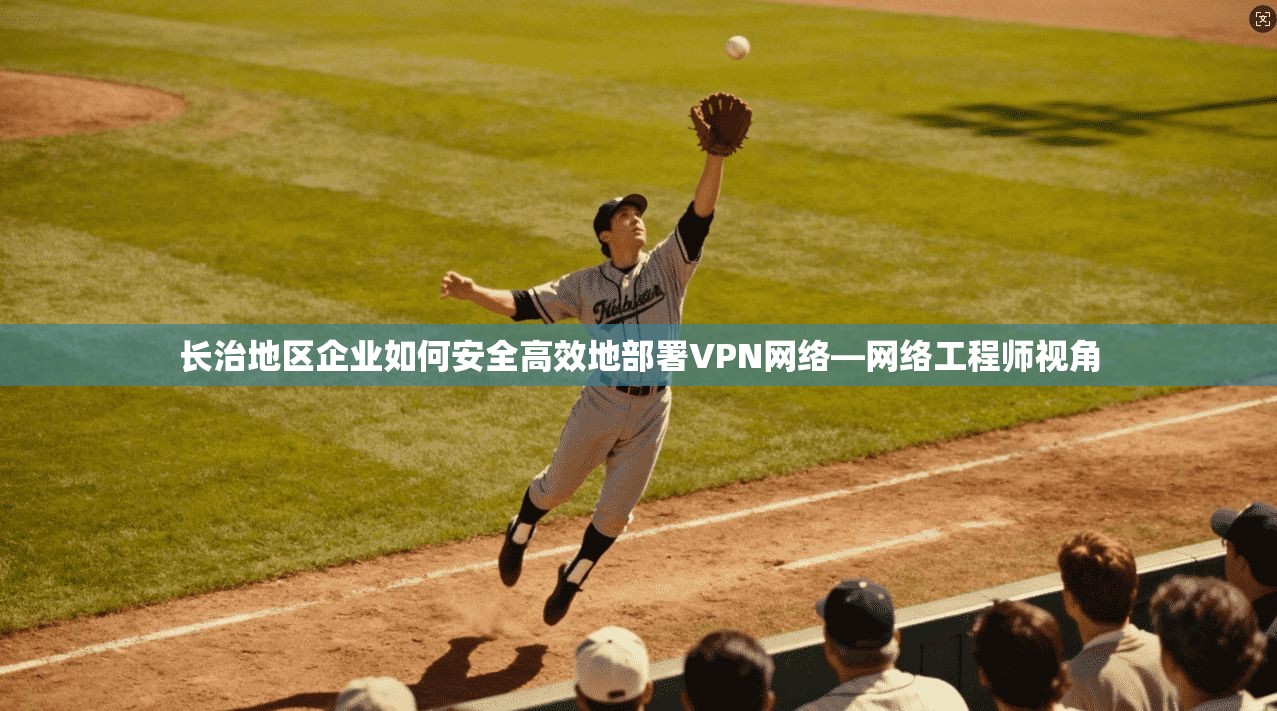 长治地区企业如何安全高效地部署VPN网络—网络工程师视角  第1张