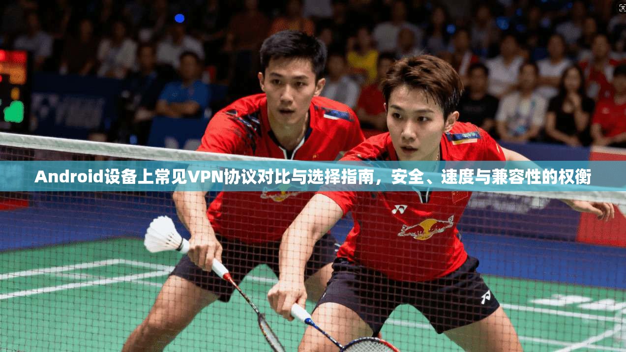 Android设备上常见VPN协议对比与选择指南，安全、速度与兼容性的权衡  第1张