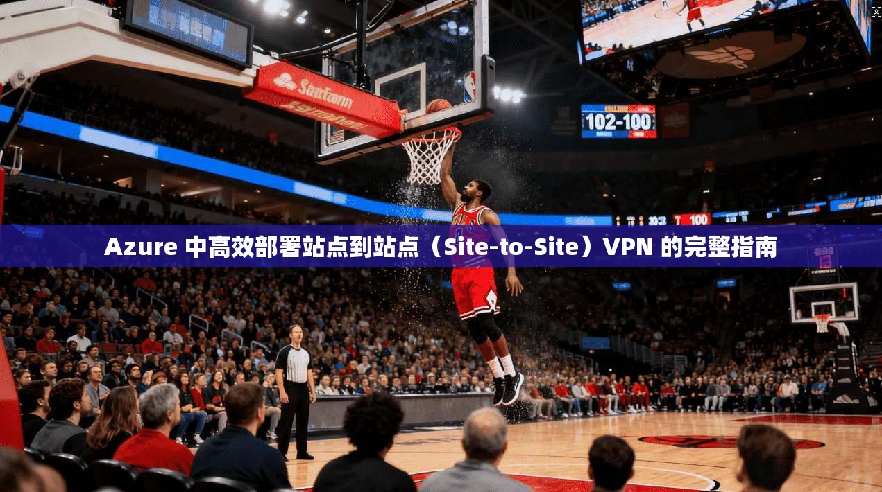 Azure 中高效部署站点到站点（Site-to-Site）VPN 的完整指南  第1张