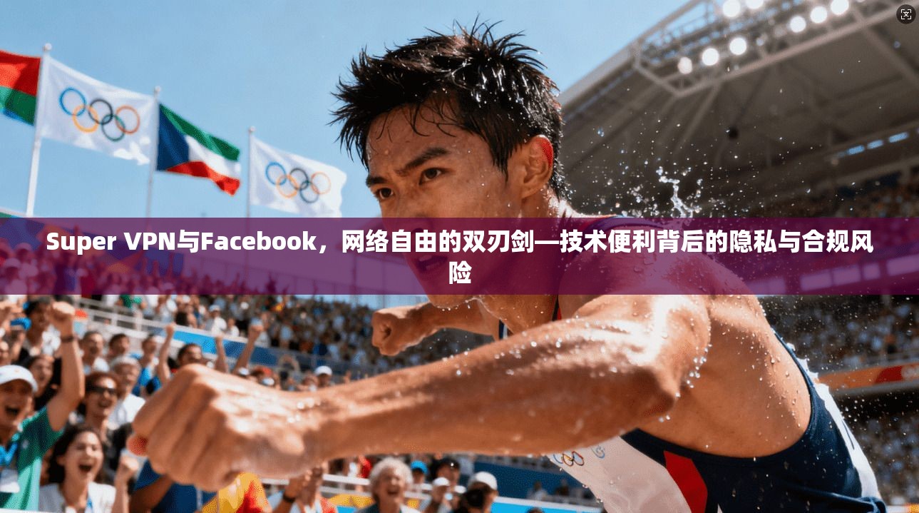 Super VPN与Facebook，网络自由的双刃剑—技术便利背后的隐私与合规风险  第1张