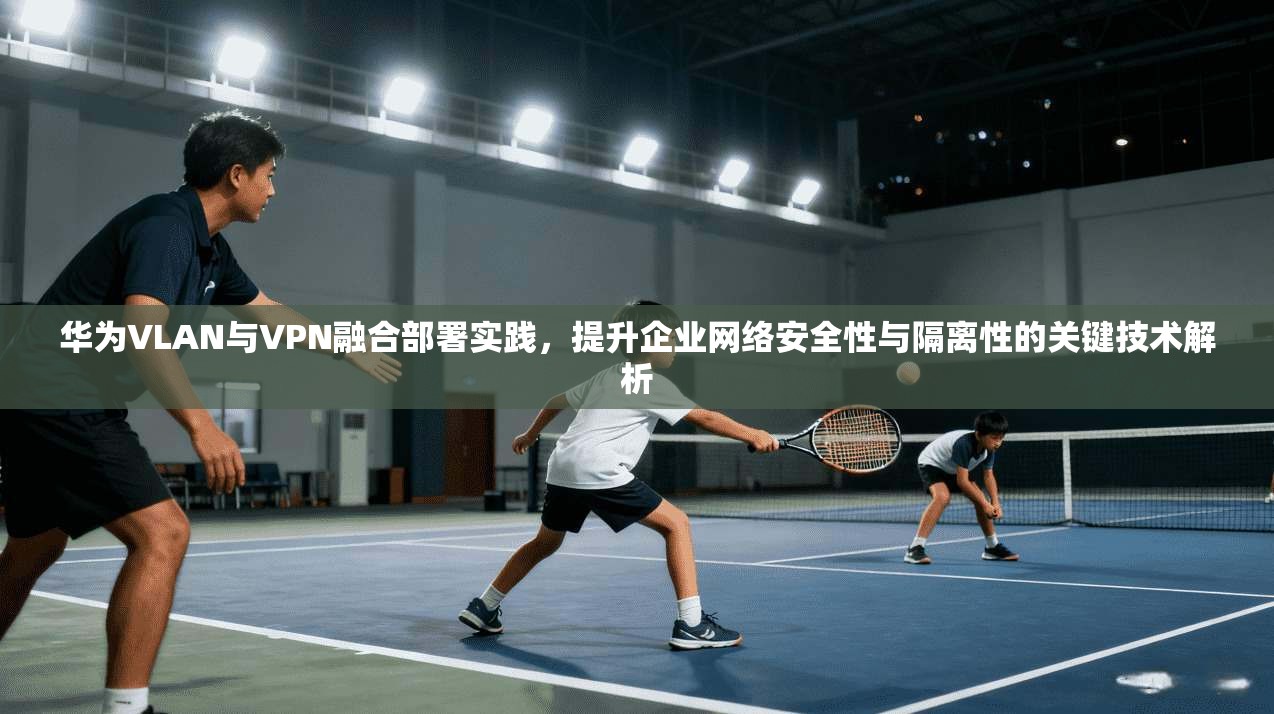 华为VLAN与VPN融合部署实践，提升企业网络安全性与隔离性的关键技术解析  第1张