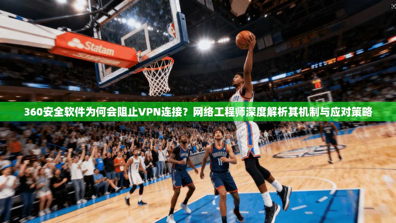 360安全软件为何会阻止VPN连接？网络工程师深度解析其机制与应对策略  第1张