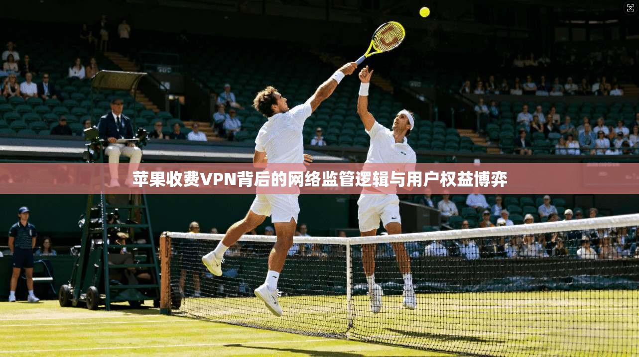 苹果收费VPN背后的网络监管逻辑与用户权益博弈  第1张