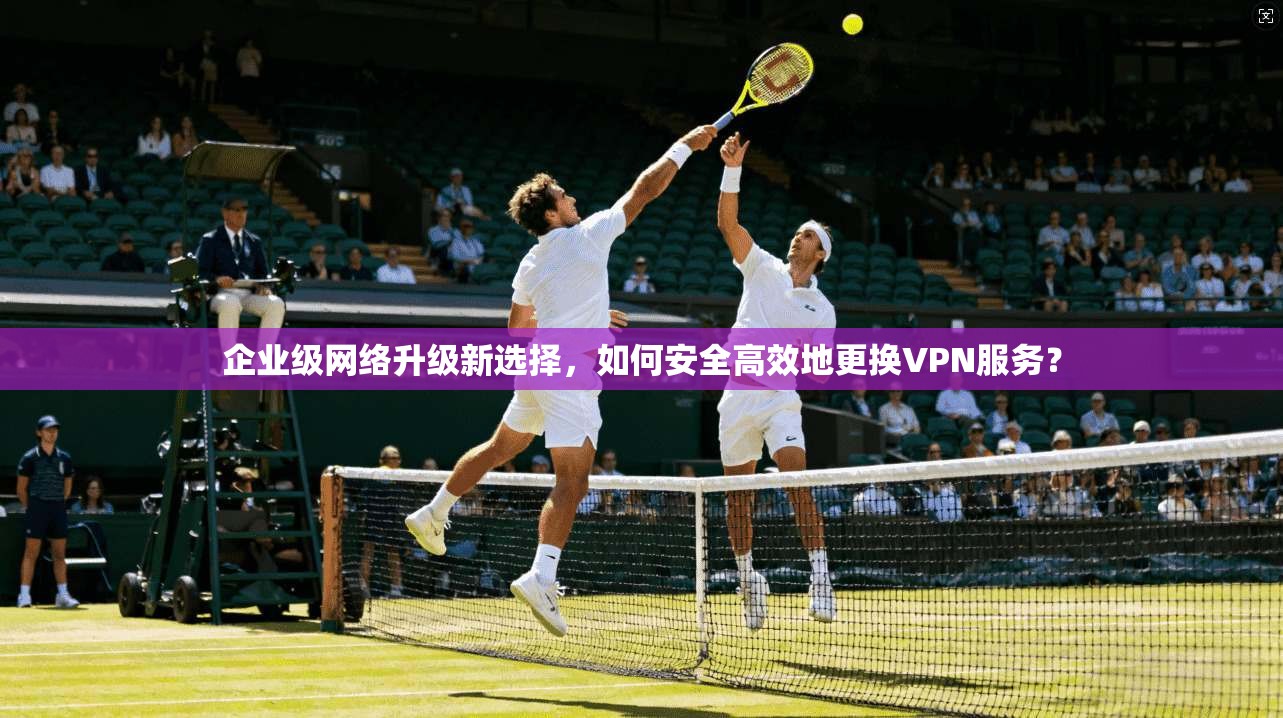 企业级网络升级新选择，如何安全高效地更换VPN服务？  第1张