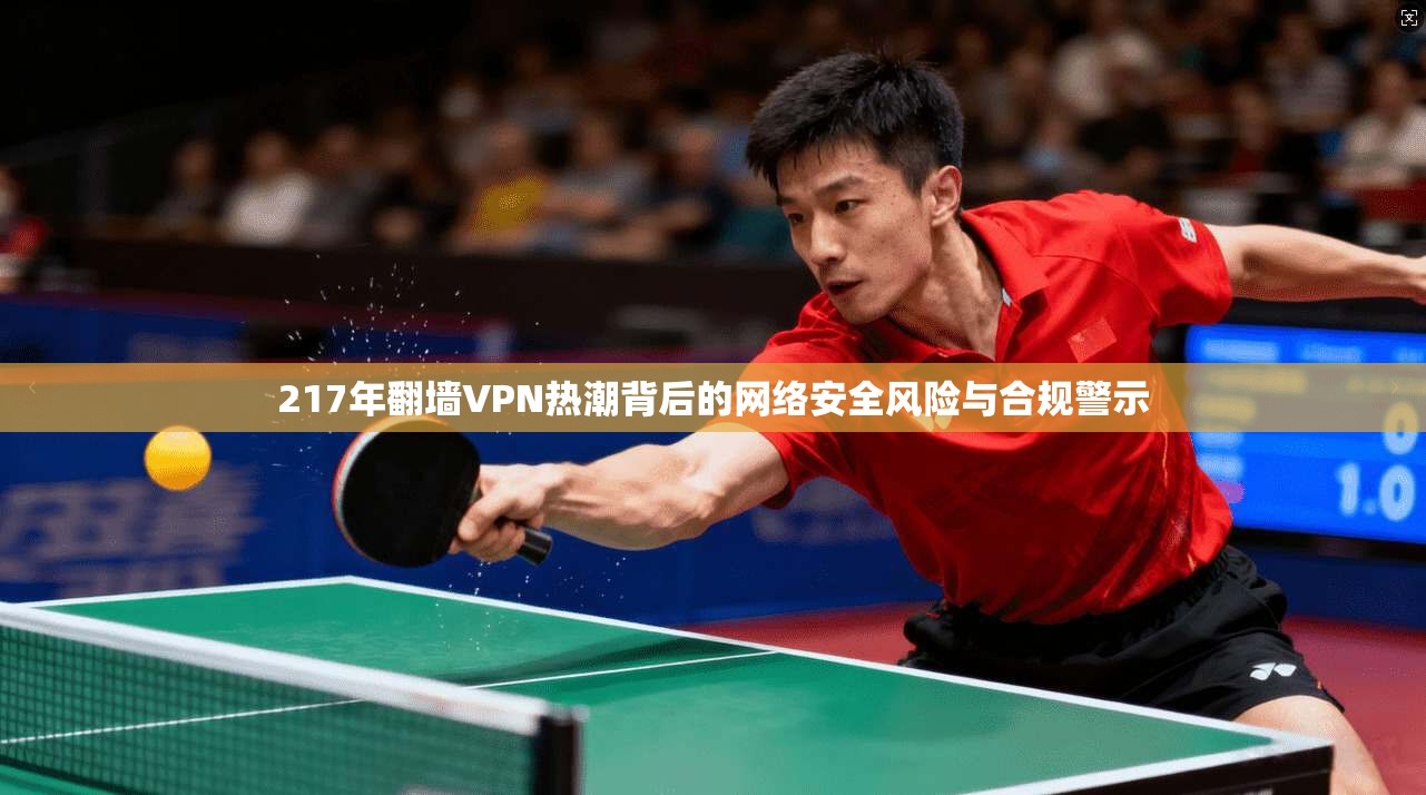 217年翻墙VPN热潮背后的网络安全风险与合规警示  第1张