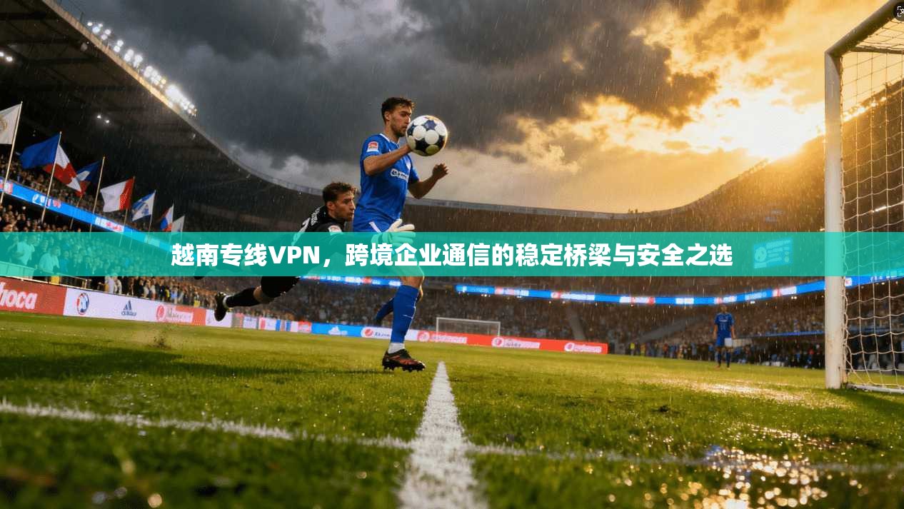 越南专线VPN，跨境企业通信的稳定桥梁与安全之选  第1张