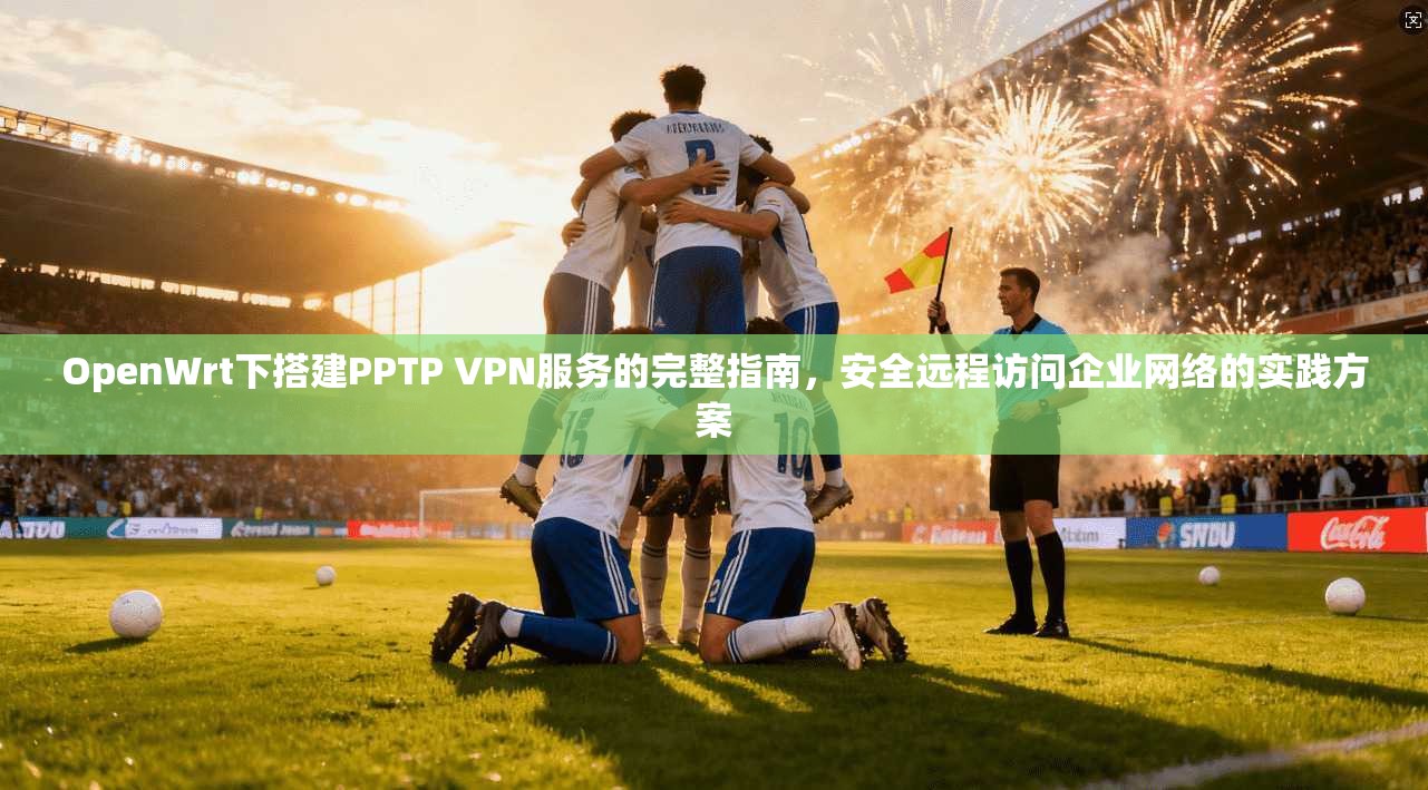 OpenWrt下搭建PPTP VPN服务的完整指南，安全远程访问企业网络的实践方案  第1张