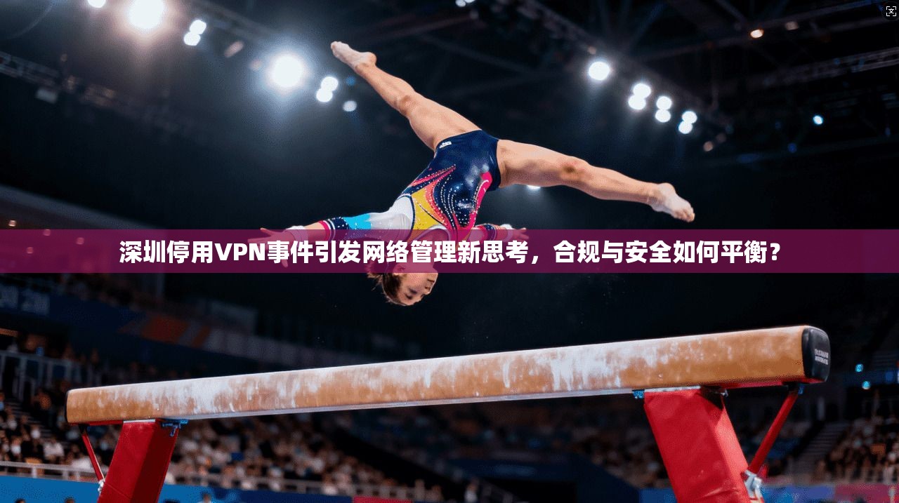 深圳停用VPN事件引发网络管理新思考，合规与安全如何平衡？  第1张