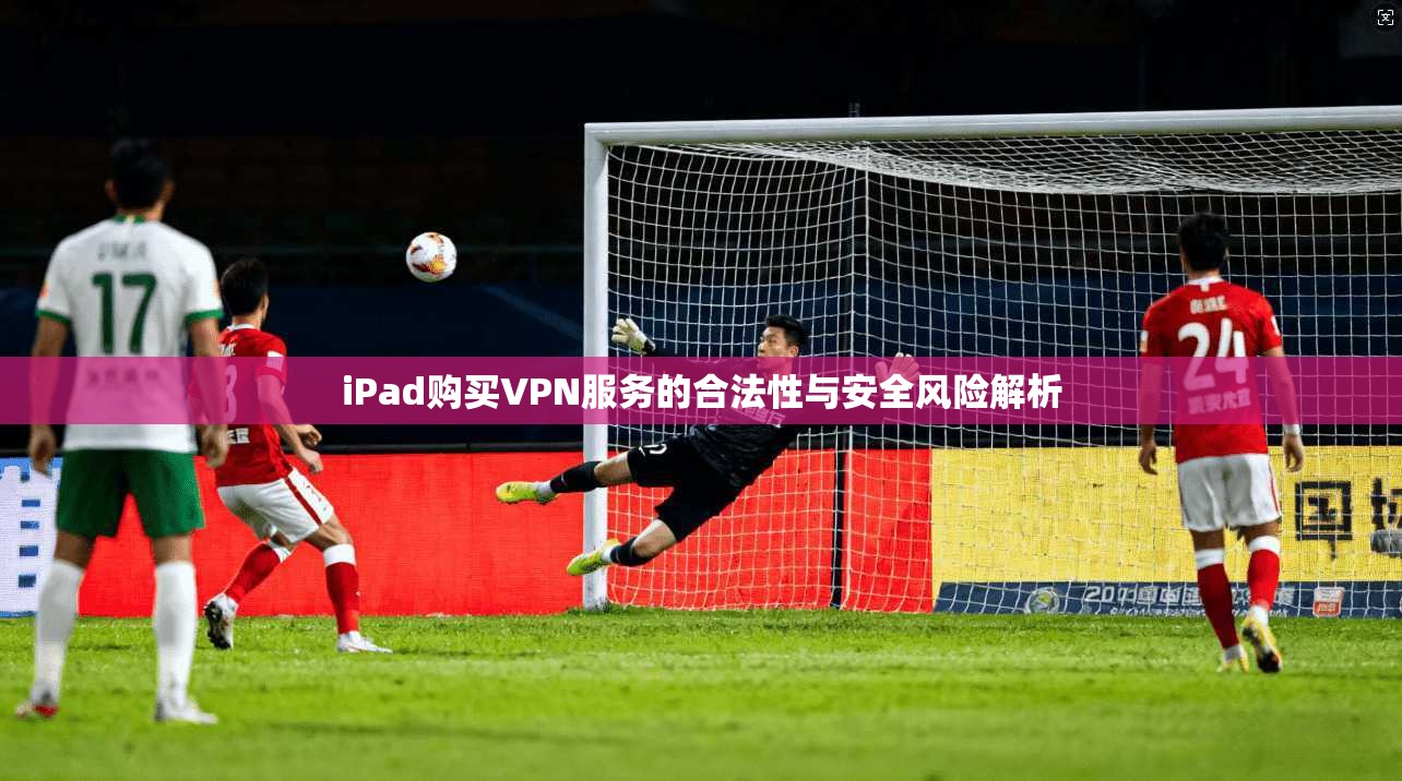 iPad购买VPN服务的合法性与安全风险解析  第1张