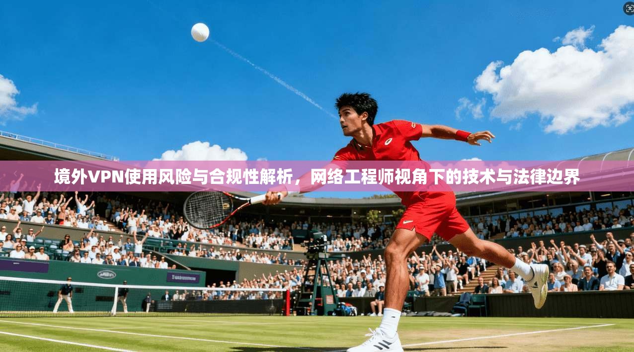 境外VPN使用风险与合规性解析，网络工程师视角下的技术与法律边界  第1张