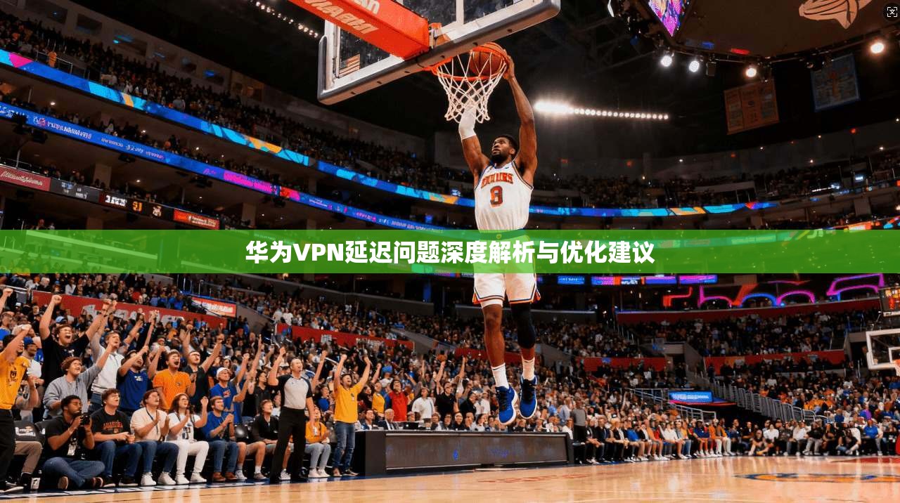 华为VPN延迟问题深度解析与优化建议  第1张