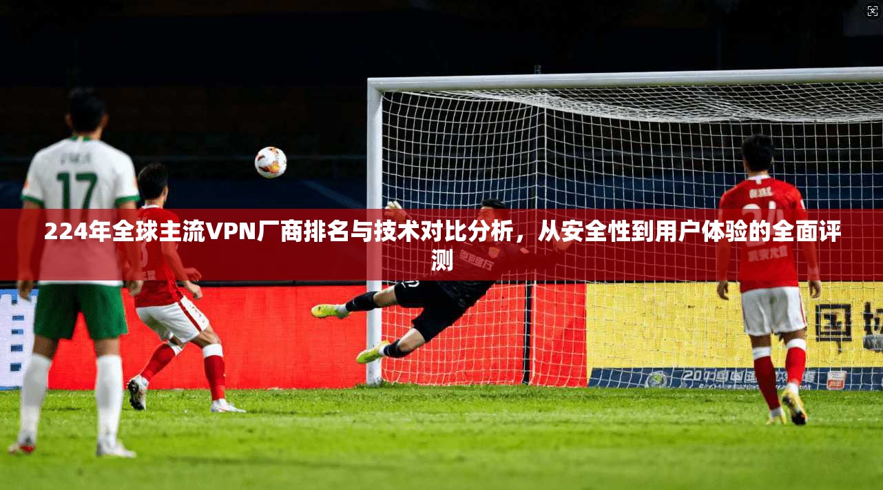 224年全球主流VPN厂商排名与技术对比分析，从安全性到用户体验的全面评测  第1张