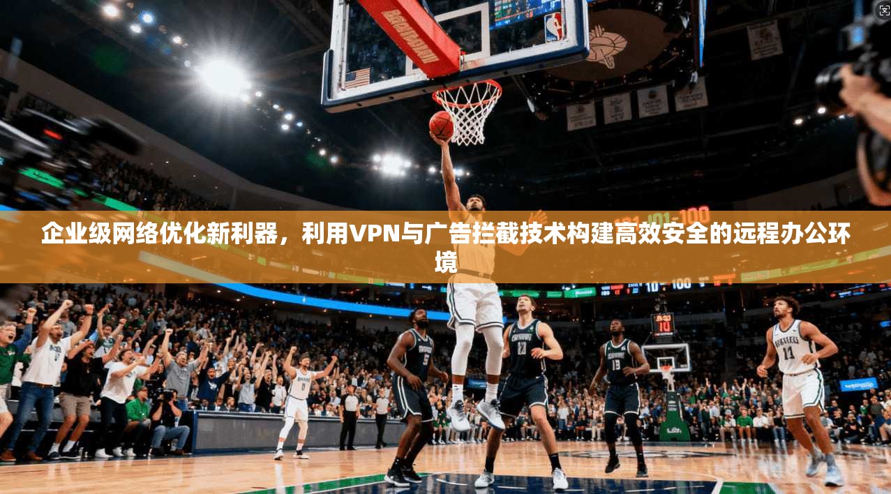 企业级网络优化新利器，利用VPN与广告拦截技术构建高效安全的远程办公环境  第1张