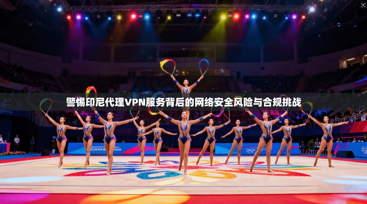 警惕印尼代理VPN服务背后的网络安全风险与合规挑战  第1张
