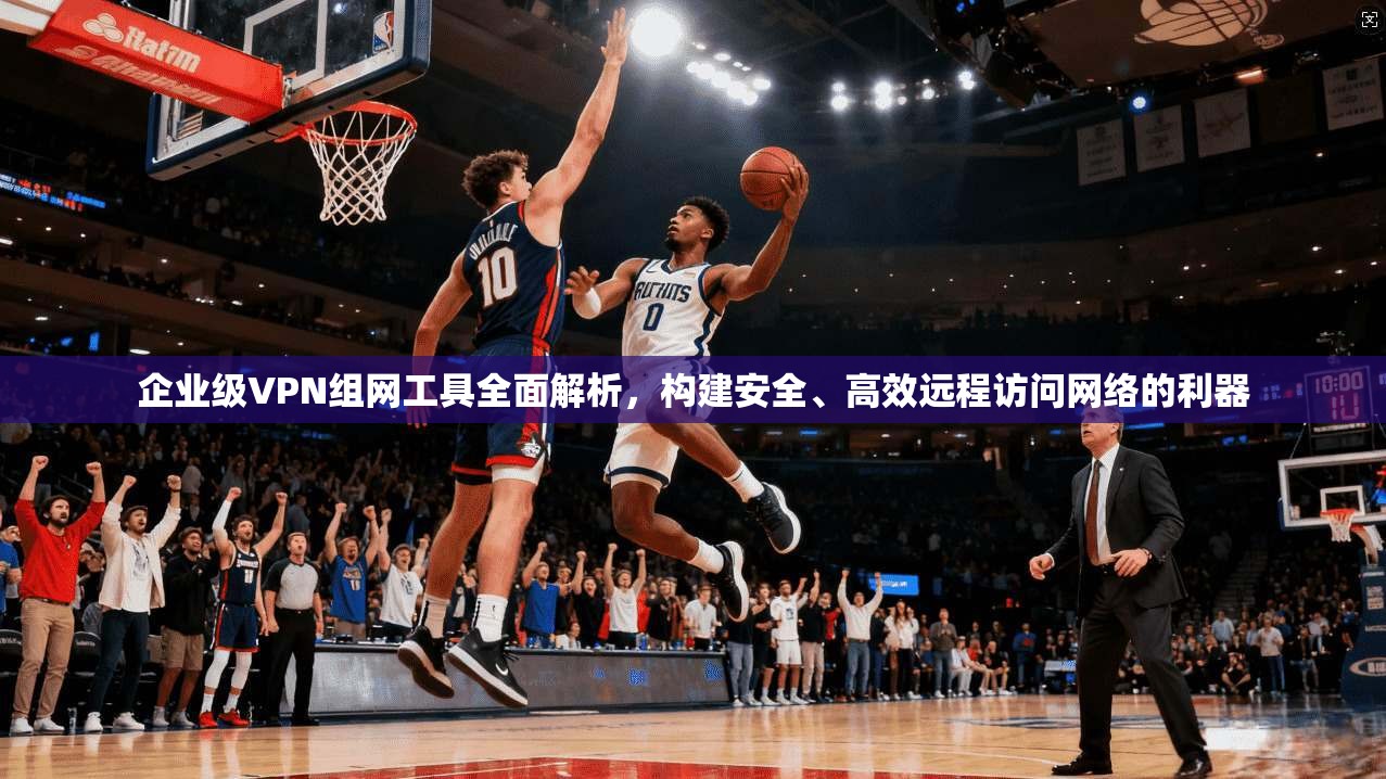 企业级VPN组网工具全面解析，构建安全、高效远程访问网络的利器  第1张