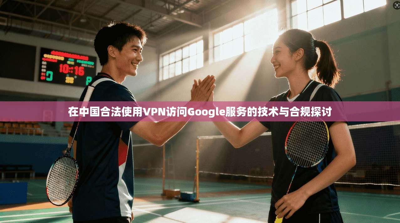 在中国合法使用VPN访问Google服务的技术与合规探讨  第1张
